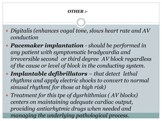  Digitalis (enhances vagal tone, slows heart rate and AV
conduction
 Pacemaker implantation - should be performed in
any patient with symptomatic bradycardia and
irreversible second or third degree AV block regardless
of the cause or level of block in the conducting system.
 Implantable defibrillators – that detect lethal
rhythms and apply electric shocks to convert to normal
sinusal rhythm( for those at high risk)
 Treatment for this tpe of dysrhithmias ( AV blocks)
centers on maintaining adequate cardiac output,
providing antiarhytmic drugs when needed and
managing the underlying pathological process.
OTHER :-
 