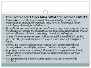  First-degree heart block (also called first-degree AV block).
 Treatment: First-degree heart block generally requires no
treatment, although some people may need to be treated foran
underlying electrolyte imbalance.
 If medications are causing the condition, a physician may revaluate
the dosage or advise the patient to stop taking it. Medications should
not be adjusted without consulting a medicalprofessional.
 A physician may recommend follow-up with a cardiologist to be
sure that the patient does not develop a more severe form of heart
block.
 Follow-up is particularly important if first-degree heartblock
developed as a result of a past heart attack ormyocarditis.
 In patients with severe heart failure and first-degreeheart block,
implantation of a pacemaker may sometimes improve cardiac
performance.
 further treatment is generally unnecessary and prognosisis
excellent.
 