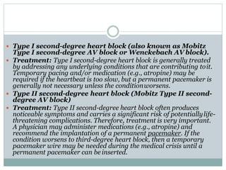  Type I second-degree heart block (also known as Mobitz
Type I second-degree AV block or Wenckebach AV block).
 Treatment: Type I second-degree heart block is generally treated
by addressing any underlying conditions that are contributing toit.
Temporary pacing and/or medication (e.g., atropine) may be
required if the heartbeat is too slow, but a permanent pacemaker is
generally not necessary unless the conditionworsens.
 Type II second-degree heart block (Mobitz Type II second-
degree AV block)
 Treatment: Type II second-degree heart block often produces
noticeable symptoms and carries a significant risk of potentiallylife-
threatening complications. Therefore, treatment is very important.
A physician may administer medications (e.g., atropine) and
recommend the implantation of a permanent pacemaker. If the
condition worsens to third-degree heart block, then a temporary
pacemaker wire may be needed during the medical crisis until a
permanent pacemaker can be inserted.
 