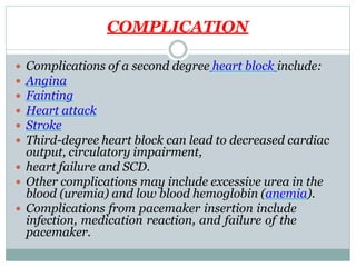COMPLICATION
 Complications of a second degree heart block include:
 Angina
 Fainting
 Heart attack
 Stroke
 Third-degree heart block can lead to decreased cardiac
output, circulatory impairment,
 heart failure and SCD.
 Other complications may include excessive urea in the
blood (uremia) and low blood hemoglobin (anemia).
 Complications from pacemaker insertion include
infection, medication reaction, and failure of the
pacemaker.
 