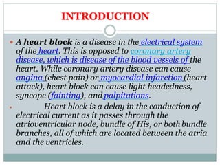  A heart block is a disease in the electrical system
of the heart. This is opposed to coronary artery
disease, which is disease of the blood vessels of the
heart. While coronary artery disease can cause
angina (chest pain) or myocardial infarction(heart
attack), heart block can cause light headedness,
syncope (fainting), and palpitations.
 Heart block is a delay in the conduction of
electrical current as it passes through the
atrioventricular node, bundle of His, or bothbundle
branches, all of which are located between the atria
and the ventricles.
INTRODUCTION
 