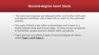 Second-degree heart block
▪ The electrical impulses are delayed further and further with each
subsequent heartbeat until a beat fails to reach to the ventricles
entirely.
▪ This type of block most often is physiologic and is seen in a
highly relaxed state and during sleep. It rarely causes symptoms.
It sometimes causes dizziness and/or other symptoms.
▪ There are two non-distinct types of second-degree AV block,
called Type 1 and Type 2.
 