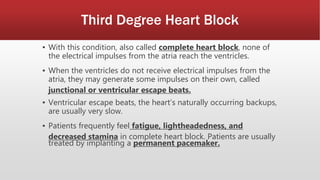 Third Degree Heart Block
▪ With this condition, also called complete heart block, none of
the electrical impulses from the atria reach the ventricles.
▪ When the ventricles do not receive electrical impulses from the
atria, they may generate some impulses on their own, called
junctional or ventricular escape beats.
▪ Ventricular escape beats, the heart’s naturally occurring backups,
are usually very slow.
▪ Patients frequently feel fatigue, lightheadedness, and
decreased stamina in complete heart block. Patients are usually
treated by implanting a permanent pacemaker.
 
