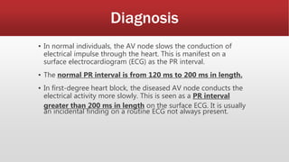 Diagnosis
▪ In normal individuals, the AV node slows the conduction of
electrical impulse through the heart. This is manifest on a
surface electrocardiogram (ECG) as the PR interval.
▪ The normal PR interval is from 120 ms to 200 ms in length.
▪ In first-degree heart block, the diseased AV node conducts the
electrical activity more slowly. This is seen as a PR interval
greater than 200 ms in length on the surface ECG. It is usually
an incidental finding on a routine ECG not always present.
 