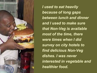 I used to eat heavily
because of long gaps
between lunch and dinner
and I used to make sure
that Non-Veg is available
most of the time, there
were times when I did
survey on city hotels to
find delicious Non-Veg
dishes. I was never
interested in vegetable and
healthier food.
 
