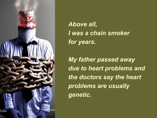Above all,
I was a chain smoker
for years.
My father passed away
due to heart problems and
the doctors say the heart
problems are usually
genetic.
 