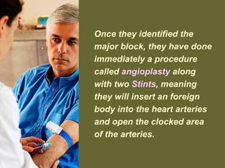 Once they identified the
major block, they have done
immediately a procedure
called angioplasty along
with two Stints, meaning
they will insert an foreign
body into the heart arteries
and open the clocked area
of the arteries.
 