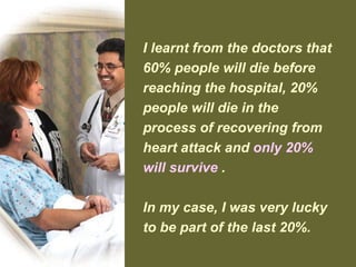 I learnt from the doctors that
60% people will die before
reaching the hospital, 20%
people will die in the
process of recovering from
heart attack and only 20%
will survive .
In my case, I was very lucky
to be part of the last 20%.
 