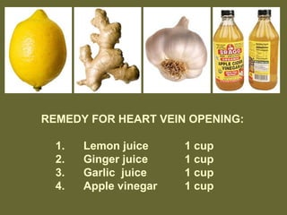 REMEDY FOR HEART VEIN OPENING:
1. Lemon juice 1 cup
2. Ginger juice 1 cup
3. Garlic juice 1 cup
4. Apple vinegar 1 cup
 