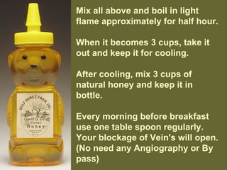 Mix all above and boil in light
flame approximately for half hour.
When it becomes 3 cups, take it
out and keep it for cooling.
After cooling, mix 3 cups of
natural honey and keep it in
bottle.
Every morning before breakfast
use one table spoon regularly.
Your blockage of Vein's will open.
(No need any Angiography or By
pass)
 