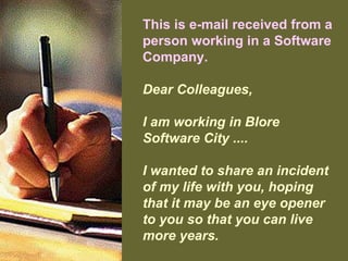 This is e-mail received from a
person working in a Software
Company.
Dear Colleagues,
I am working in Blore
Software City ....
I wanted to share an incident
of my life with you, hoping
that it may be an eye opener
to you so that you can live
more years.
 
