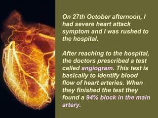 On 27th October afternoon, I
had severe heart attack
symptom and I was rushed to
the hospital.
After reaching to the hospital,
the doctors prescribed a test
called angiogram. This test is
basically to identify blood
flow of heart arteries. When
they finished the test they
found a 94% block in the main
artery.
 