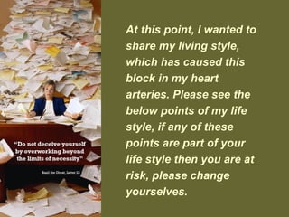 At this point, I wanted to
share my living style,
which has caused this
block in my heart
arteries. Please see the
below points of my life
style, if any of these
points are part of your
life style then you are at
risk, please change
yourselves.
 
