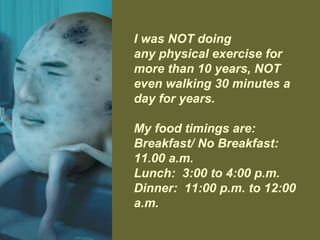 I was NOT doing
any physical exercise for
more than 10 years, NOT
even walking 30 minutes a
day for years.
My food timings are:
Breakfast/ No Breakfast:
11.00 a.m.
Lunch: 3:00 to 4:00 p.m.
Dinner: 11:00 p.m. to 12:00
a.m.
 