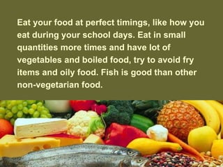 Eat your food at perfect timings,?like how you eat during your school days. Eat in small quantities more times and have lot of vegetables and boiled food, try to avoid fry items and oily food. Fish is good than other non-vegetarian food. 