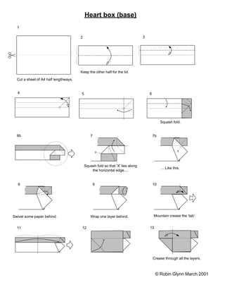 Heart box (base)
  1

                                       2                                        3




                                       Keep the other half for the lid.

  Cut a sheet of A4 half lengthways.


  4                                    5                                            6




                                                                                             Squash fold.


  6b                                           7                                        7b



                                                       x                                                 x




                                           Squash fold so that 'X' lies along
                                                                                             ....Like this.
                                               the horizontal edge....


  8                                                9                                    10




Swivel some paper behind.                      Wrap one layer behind.                   Mountain crease the 'tab'.


  11                                    12                                          13




                                                                                        Crease through all the layers.



                                                                                         © Robin Glynn March 2001
 