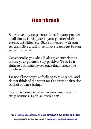 Heartbreak
Show love to your partner. Care for your partner
at all times. Participate in your partner’s life
events, activities, etc. Stay connected with your
partner. Give a call or send love messages to your
partner at work.
Occasionally, you should also give surprises to
amuse your partner. Stay positive. To be in a
right relationship, avoid engaging in negative
emotions.
Do not allow negative feelings to take place, and
do not think of the worst for the current situation
both of you are facing.
Try to be calm to overcome the stress faced in
daily routines. Keep an open heart.
Go to the final page of this article and DOWNLOAD OUR EBOOK FOR FREE!
Amazing EBOOK for free (last page) ** www.eoltt.com/lifeafterheartbreak
 