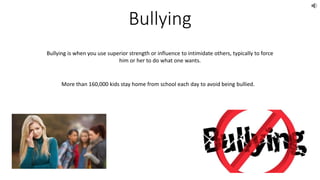 Bullying
Bullying is when you use superior strength or influence to intimidate others, typically to force
him or her to do what one wants.
More than 160,000 kids stay home from school each day to avoid being bullied.
 