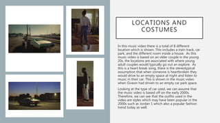 LOCATIONS AND
COSTUMES
In this music video there is a total of 8 different
location which is shown. This includes a train track, car
park, and the different room inside a house. As this
music video is based on an older couple in the young
20s, the locations are associated with where young
adult couples would typically go out an explore. As
this is a heart break song, there is the stereotypical
assumption that when someone is heartbroken they
would drive to an empty space at night and listen to
music in their car. This is shown in the music video
when Giveon had driven to an empty car park space.
Looking at the type of car used, we can assume that
the music video is based off on the early 2000s.
Therefore, we can see that the outfits used in the
video are styles which may have been popular in the
2000s such as Jordan 1 which also a popular fashion
trend today as well.
 