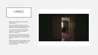 LYRICS
• “Balloons are deflatin’ guess they look
lifeless like me”
• The lack of furniture in the room and
lightning represents the lyrics of how he is
‘lifeless’ as there is no light within him
• This makes the audience feel sympathy
towards him as he feels incomplete
without his girlfriend.
• This use of the simile shows evidence of
Andrew Goodwin’s theory of there being a
relationship between the visuals and the
lyrics
• It also goes against he stereotypes of men
when it comes to heartbreaks as men are
normally depicted to be aggressive or
consume alcohol
 