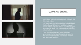 CAMERA SHOTS
• Silhouettes are predominately used through out
this music video
• This may demonstrate how empty they feel after
the breakup and how they would enter a dark
period of their life until they’ve found love again
which would result into the silhouettes featuring
colour instead
• I find this technique very impactful when
generating emotions and creating a narrative
that would construct the audience to possess
and dominate reading
 