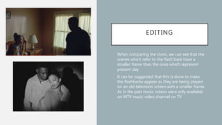 EDITING
• When comparing the shots, we can see that the
scenes which refer to the flash back have a
smaller frame than the ones which represent
present day
• It can be suggested that this is done to make
the flashbacks appear as they are being played
on an old television screen with a smaller frame.
As in the past music videos were only available
on MTV music video channel on TV
 
