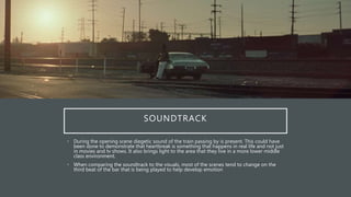 SOUNDTRACK
• During the opening scene diegetic sound of the train passing by is present. This could have
been done to demonstrate that heartbreak is something that happens in real life and not just
in movies and tv shows. It also brings light to the area that they live in a more lower middle
class environment.
• When comparing the soundtrack to the visuals, most of the scenes tend to change on the
third beat of the bar that is being played to help develop emotion
 