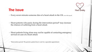 • Every seven minutes someone dies of a heart attack in the UK (www.bhf.org.uk)
• Heart patients who panic during the intervention period* may increase
the chances of suffering from a heart attack
• Heart patients living alone may not be capable of contacting emergency
services in case of a heart attack
• *Intervention period: The period a patient has to wait for a specialist appointment
The Issue
 