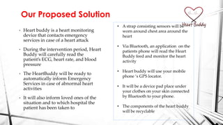 • Heart buddy is a heart monitoring
device that contacts emergency
services in case of a heart attack
• During the intervention period, Heart
Buddy will carefully read the
patient’s ECG, heart rate, and blood
pressure
• The HeartBuddy will be ready to
automatically inform Emergency
Services in case of abnormal heart
activities
• It will also inform loved ones of the
situation and to which hospital the
patient has been taken to
Our Proposed Solution
• A strap consisting sensors will be
worn around chest area around the
heart
• Via Bluetooth, an application on the
patients phone will read the Heart
Buddy feed and monitor the heart
activity
• Heart buddy will use your mobile
phone ‘s GPS locator.
• It will be a device pad place under
your clothes on your skin connected
by Bluetooth to your phone.
• The components of the heart buddy
will be recyclable
 