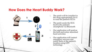 1. The patch will be installed in
the strap appropriately for it
to read the patient’s ECGs
2. The patch sends the ECG
feed to the patient’s
smartphone via Bluetooth
3. Our application will analyse
the feed and notice abnormal
heart activities
4. Our application will contact
emergency services and
notify them of the patient’s
location using GPS
technology
How Does the Heart Buddy Work?
 
