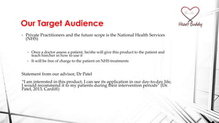 Our Target Audience
• Private Practitioners and the future scope is the National Health Services
(NHS)
• Once a doctor assess a patient, he/she will give this product to the patient and
teach him/her in how to use it
• It will be free of charge to the patient on NHS treatments
Statement from our advisor, Dr Patel
‚I am interested in this product, I can see its application in our day-to-day life,
I would recommend it to my patients during their intervention periods‛ (Dr.
Patel, 2013, Cardiff)
 