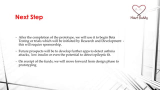 • After the completion of the prototype, we will use it to begin Beta
Testing or trials which will be initiated by Research and Development -
this will require sponsorship.
• Future prospects will be to develop further apps to detect asthma
attacks, low insulin or even the potential to detect epileptic fit.
• On receipt of the funds, we will move forward from design phase to
prototyping
Next Step
 