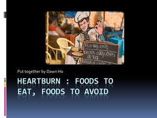 Put together by Dawn Ho

HEARTBURN : FOODS TO
EAT, FOODS TO AVOID
 