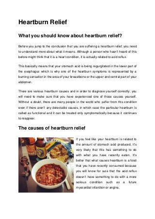 Heartburn Relief
What you should know about heartburn relief?
Before you jump to the conclusion that you are suffering a heartburn relief, you need
to understand more about what it means. Although a person who hasn’t heard of this
before might think that it is a heart condition, it is actually related to acid reflux.
This basically means that your stomach acid is being regurgitated in the lower part of
the esophagus which is why one of the heartburn symptoms is represented by a
burning sensation in the area of your breastbone or the upper and central part of your
abdomen.
There are various heartburn causes and in order to diagnose yourself correctly, you
will need to make sure that you have experienced one of those causes yourself.
Without a doubt, there are many people in the world who suffer from this condition
even if there aren’t any detectable causes, in which case the particular heartburn is
called as functional and it can be treated only symptomatically because it continues
to reappear.
The causes of heartburn relief
If you feel like your heartburn is related to
the amount of stomach acid produced, it’s
very likely that this has something to do
with what you have recently eaten. It’s
better that what causes heartburn is a food
that you have recently consumed because
you will know for sure that the acid reflux
doesn’t have something to do with a more
serious condition such as a future
myocardial infarction or angina.
 