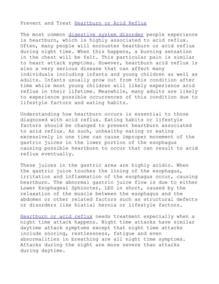 Prevent and Treat Heartburn or Acid Reflux

The most common digestive system disorder people experience
is heartburn, which is highly associated to acid reflux.
Often, many people will encounter heartburn or acid reflux
during night time. When this happens, a burning sensation
in the chest will be felt. This particular pain is similar
to heart attack symptoms. However, heartburn acid reflux is
also a very serious disease that can affect many
individuals including infants and young children as well as
adults. Infants usually grow out from this condition after
time while most young children will likely experience acid
reflux in their lifetime. Meanwhile, many adults are likely
to experience possible occurrences of this condition due to
lifestyle factors and eating habits.

Understanding how heartburn occurs is essential to those
diagnosed with acid reflux. Eating habits or lifestyle
factors should be changed to prevent heartburn associated
to acid reflux. As such, unhealthy eating or eating
excessively in one time can cause improper movement of the
gastric juices in the lower portion of the esophagus
causing possible heartburn to occur that can result to acid
reflux eventually.

These juices in the gastric area are highly acidic. When
the gastric juice touches the lining of the esophagus,
irritation and inflammation of the esophagus occur, causing
heartburn. The abnormal gastric juice flow is due to either
Lower Esophageal Sphincter, LES in short, caused by the
relaxation of the muscle between the esophagus and the
abdomen or other related factors such as structural defects
or disorders like hiatial hernia or lifestyle factors.

Heartburn or acid reflux needs treatment especially when a
night time attack happens. Night time attacks have similar
daytime attack symptoms except that night time attacks
include snoring, restlessness, fatigue and even
abnormalities in breathing are all night time symptoms.
Attacks during the night are more severe than attacks
during daytime.
 