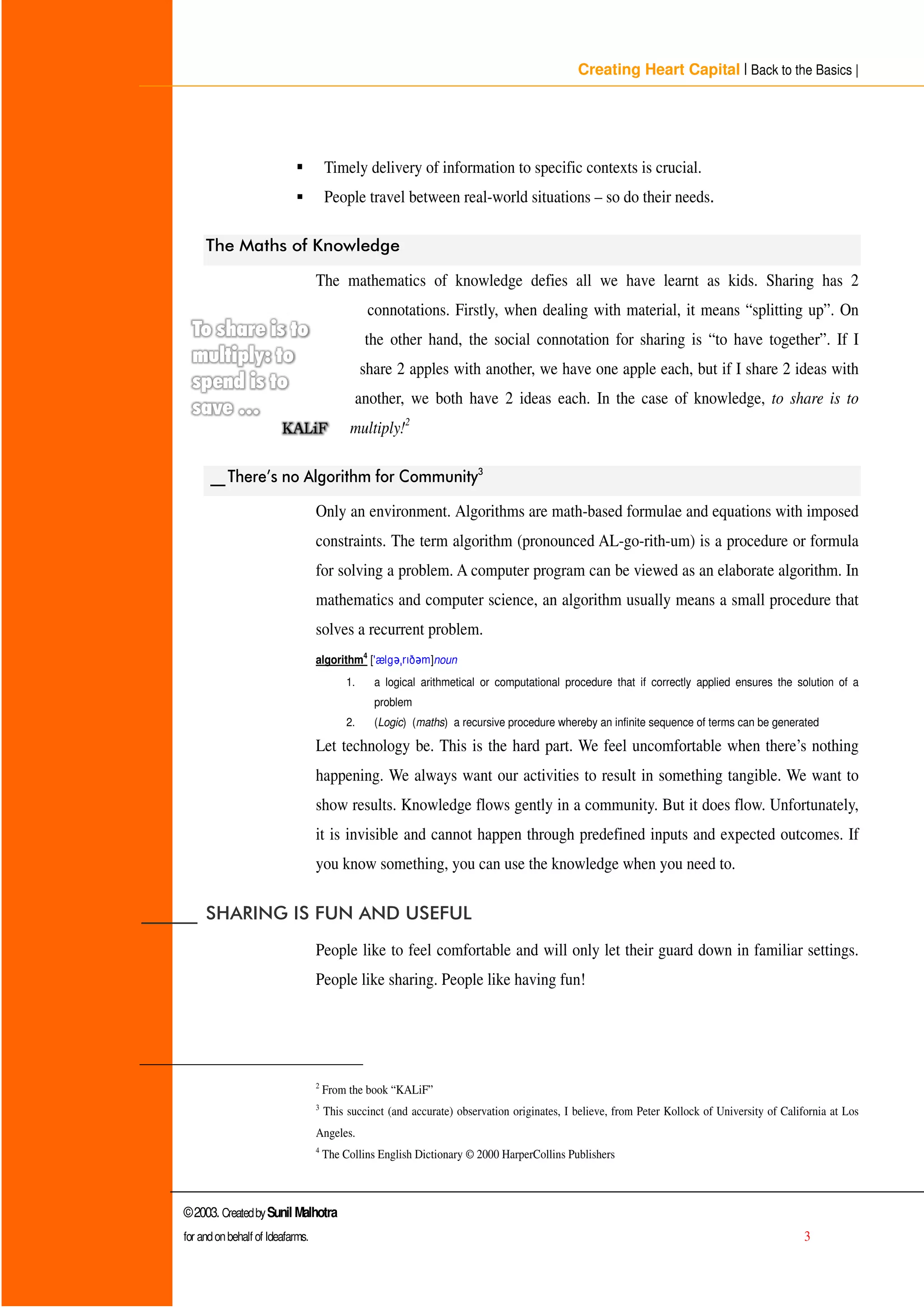 Creating Heart Capital | Back to the Basics |
©2003. CreatedbySunil Malhotra
for andonbehalf of Ideafarms. 3
ƒ Timely delivery of information to specific contexts is crucial.
ƒ People travel between real-world situations – so do their needs.
7KH 0DWKV RI .QRZOHGJH
The mathematics of knowledge defies all we have learnt as kids. Sharing has 2
connotations. Firstly, when dealing with material, it means “splitting up”. On
the other hand, the social connotation for sharing is “to have together”. If I
share 2 apples with another, we have one apple each, but if I share 2 ideas with
another, we both have 2 ideas each. In the case of knowledge, to share is to
multiply!2
BB7KHUH·V QR $OJRULWKP IRU RPPXQLW
 
Only an environment. Algorithms are math-based formulae and equations with imposed
constraints. The term algorithm (pronounced AL-go-rith-um) is a procedure or formula
for solving a problem. A computer program can be viewed as an elaborate algorithm. In
mathematics and computer science, an algorithm usually means a small procedure that
solves a recurrent problem.
algorithm4
['ælg ¡ ¢ ð £ ]noun
1. a logical arithmetical or computational procedure that if correctly applied ensures the solution of a
problem
2. (Logic) (maths) a recursive procedure whereby an infinite sequence of terms can be generated
Let technology be. This is the hard part. We feel uncomfortable when there’s nothing
happening. We always want our activities to result in something tangible. We want to
show results. Knowledge flows gently in a community. But it does flow. Unfortunately,
it is invisible and cannot happen through predefined inputs and expected outcomes. If
you know something, you can use the knowledge when you need to.
BBBBBB 6+$5,1* ,6 )81 $1' 86()8/
People like to feel comfortable and will only let their guard down in familiar settings.
People like sharing. People like having fun!
2
From the book “ KALiF”
3
This succinct (and accurate) observation originates, I believe, from Peter Kollock of University of California at Los
Angeles.
4
The Collins English Dictionary © 2000 HarperCollins Publishers
 