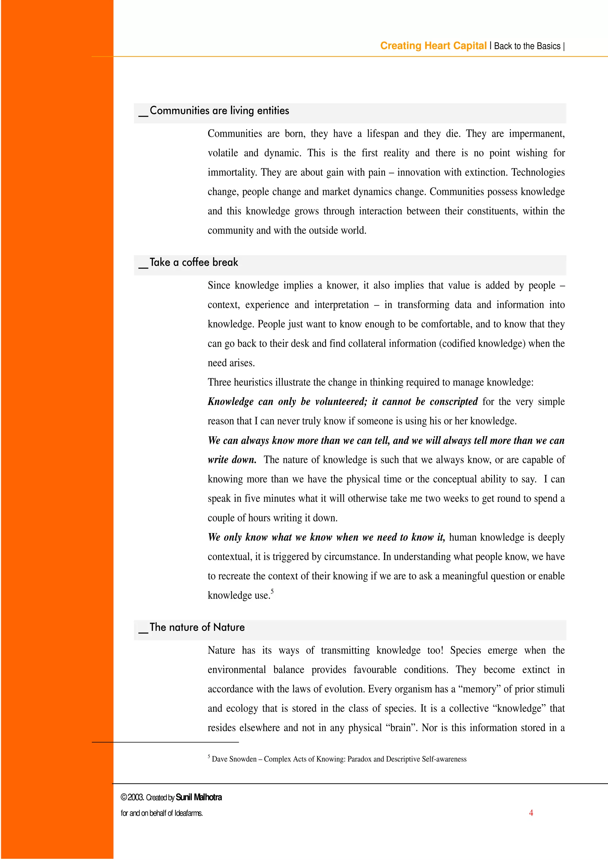 Creating Heart Capital | Back to the Basics |
©2003. CreatedbySunil Malhotra
for andonbehalf of Ideafarms. 4
BBRPPXQLWLHV DUH OLYLQJ HQWLWLHV
Communities are born, they have a lifespan and they die. They are impermanent,
volatile and dynamic. This is the first reality and there is no point wishing for
immortality. They are about gain with pain – innovation with extinction. Technologies
change, people change and market dynamics change. Communities possess knowledge
and this knowledge grows through interaction between their constituents, within the
community and with the outside world.
BB7DNH D FRIIHH EUHDN
Since knowledge implies a knower, it also implies that value is added by people –
context, experience and interpretation – in transforming data and information into
knowledge. People just want to know enough to be comfortable, and to know that they
can go back to their desk and find collateral information (codified knowledge) when the
need arises.
Three heuristics illustrate the change in thinking required to manage knowledge:
Knowledge can only be volunteered; it cannot be conscripted for the very simple
reason that I can never truly know if someone is using his or her knowledge.
We can always know more than we can tell, and we will always tell more than we can
write down. The nature of knowledge is such that we always know, or are capable of
knowing more than we have the physical time or the conceptual ability to say. I can
speak in five minutes what it will otherwise take me two weeks to get round to spend a
couple of hours writing it down.
We only know what we know when we need to know it, human knowledge is deeply
contextual, it is triggered by circumstance. In understanding what people know, we have
to recreate the context of their knowing if we are to ask a meaningful question or enable
knowledge use.5
BB7KH QDWXUH RI 1DWXUH
Nature has its ways of transmitting knowledge too! Species emerge when the
environmental balance provides favourable conditions. They become extinct in
accordance with the laws of evolution. Every organism has a “ memory” of prior stimuli
and ecology that is stored in the class of species. It is a collective “ knowledge” that
resides elsewhere and not in any physical “ brain”. Nor is this information stored in a
5
Dave Snowden – Complex Acts of Knowing: Paradox and Descriptive Self-awareness
 