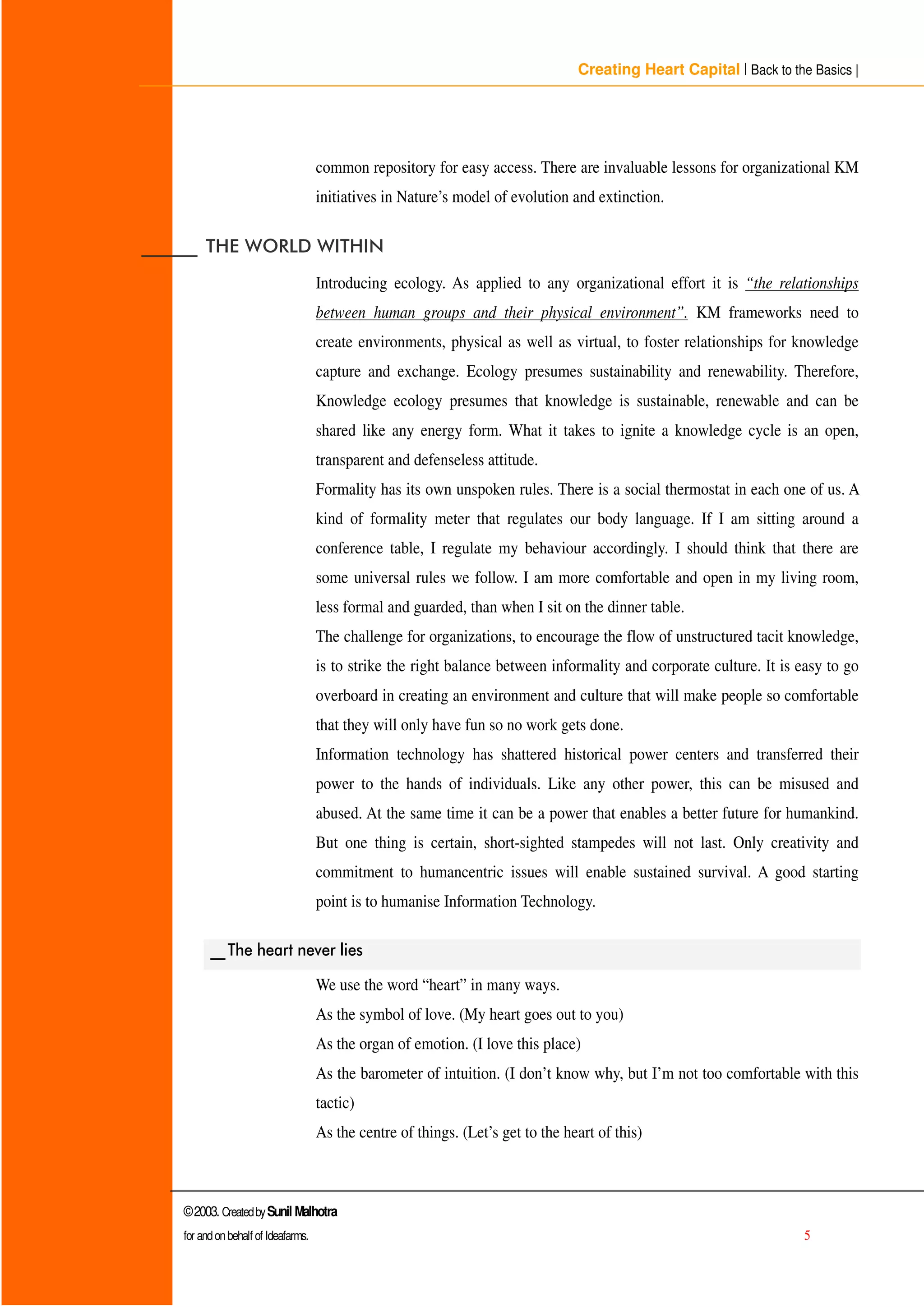 Creating Heart Capital | Back to the Basics |
©2003. CreatedbySunil Malhotra
for andonbehalf of Ideafarms. 5
common repository for easy access. There are invaluable lessons for organizational KM
initiatives in Nature’s model of evolution and extinction.
BBBBBB 7+( :25/' :,7+,1
Introducing ecology. As applied to any organizational effort it is “the relationships
between human groups and their physical environment”. KM frameworks need to
create environments, physical as well as virtual, to foster relationships for knowledge
capture and exchange. Ecology presumes sustainability and renewability. Therefore,
Knowledge ecology presumes that knowledge is sustainable, renewable and can be
shared like any energy form. What it takes to ignite a knowledge cycle is an open,
transparent and defenseless attitude.
Formality has its own unspoken rules. There is a social thermostat in each one of us. A
kind of formality meter that regulates our body language. If I am sitting around a
conference table, I regulate my behaviour accordingly. I should think that there are
some universal rules we follow. I am more comfortable and open in my living room,
less formal and guarded, than when I sit on the dinner table.
The challenge for organizations, to encourage the flow of unstructured tacit knowledge,
is to strike the right balance between informality and corporate culture. It is easy to go
overboard in creating an environment and culture that will make people so comfortable
that they will only have fun so no work gets done.
Information technology has shattered historical power centers and transferred their
power to the hands of individuals. Like any other power, this can be misused and
abused. At the same time it can be a power that enables a better future for humankind.
But one thing is certain, short-sighted stampedes will not last. Only creativity and
commitment to humancentric issues will enable sustained survival. A good starting
point is to humanise Information Technology.
BB7KH KHDUW QHYHU OLHV
We use the word “ heart” in many ways.
As the symbol of love. (My heart goes out to you)
As the organ of emotion. (I love this place)
As the barometer of intuition. (I don’t know why, but I’m not too comfortable with this
tactic)
As the centre of things. (Let’s get to the heart of this)
 