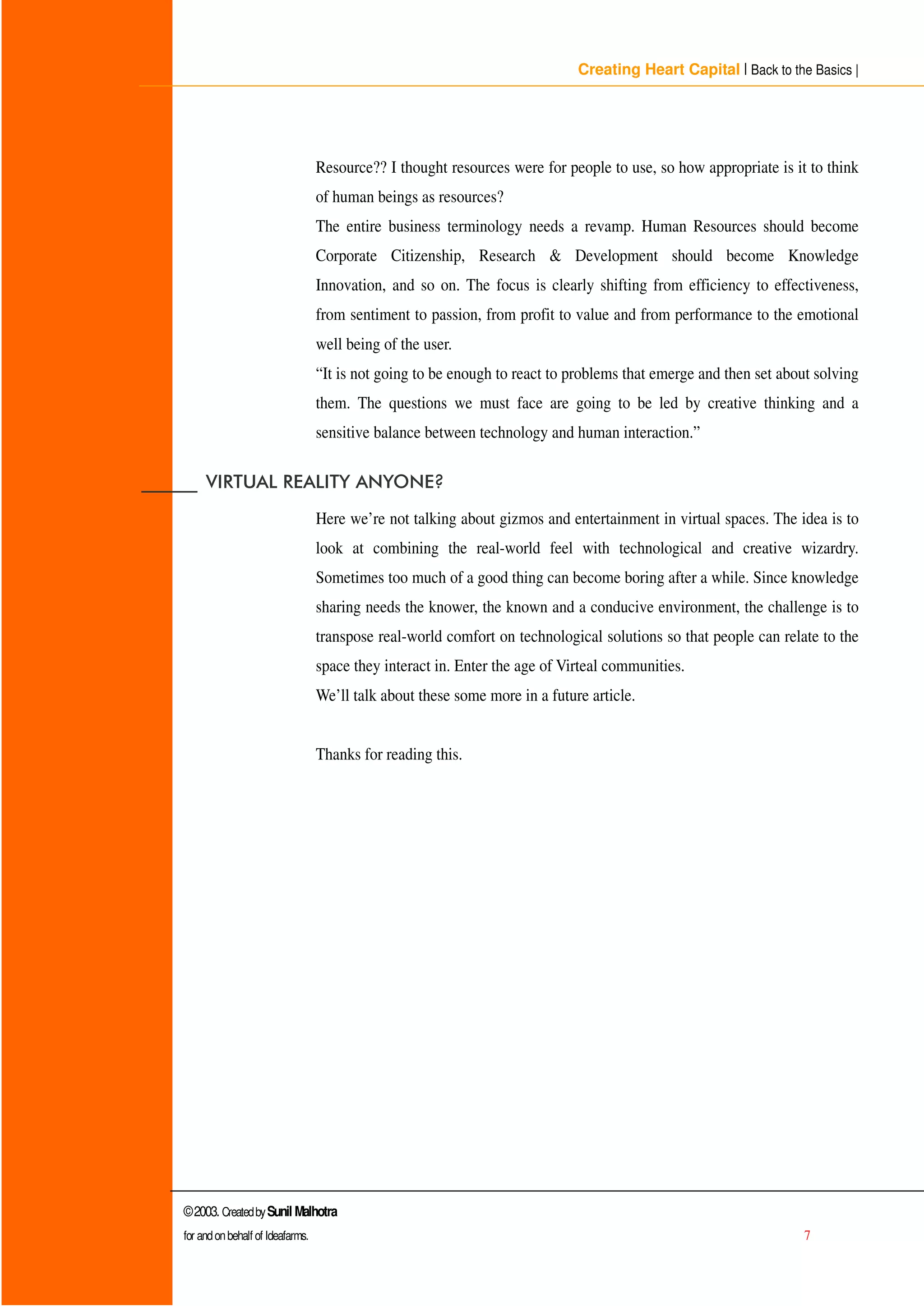 Creating Heart Capital | Back to the Basics |
©2003. CreatedbySunil Malhotra
for andonbehalf of Ideafarms. 7
Resource?? I thought resources were for people to use, so how appropriate is it to think
of human beings as resources?
The entire business terminology needs a revamp. Human Resources should become
Corporate Citizenship, Research  Development should become Knowledge
Innovation, and so on. The focus is clearly shifting from efficiency to effectiveness,
from sentiment to passion, from profit to value and from performance to the emotional
well being of the user.
“ It is not going to be enough to react to problems that emerge and then set about solving
them. The questions we must face are going to be led by creative thinking and a
sensitive balance between technology and human interaction.”
BBBBBB 9,578$/ 5($/,7 $121(
Here we’re not talking about gizmos and entertainment in virtual spaces. The idea is to
look at combining the real-world feel with technological and creative wizardry.
Sometimes too much of a good thing can become boring after a while. Since knowledge
sharing needs the knower, the known and a conducive environment, the challenge is to
transpose real-world comfort on technological solutions so that people can relate to the
space they interact in. Enter the age of Virteal communities.
We’ll talk about these some more in a future article.
Thanks for reading this.
 