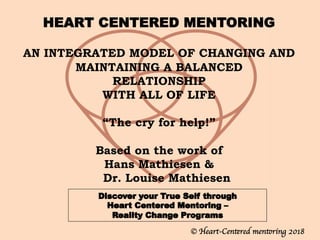 HEART CENTERED MENTORING
		
AN INTEGRATED MODEL OF CHANGING AND
MAINTAINING A BALANCED
RELATIONSHIP
WITH ALL OF LIFE
 
“The cry for help!”
 
Based on the work of
Hans Mathiesen &
Dr. Louise Mathiesen
© Heart-Centered mentoring 2018
 