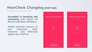 HeartCheck: Changelog [PART ONE]
Succeeded in bounding and
connecting both Xiaomi Mi
Band 1S and Xiaomi Mi Band 2.
Totally automatic process, no
user interaction need.
Extremely easy MIUI-style
graphic user interface.
 