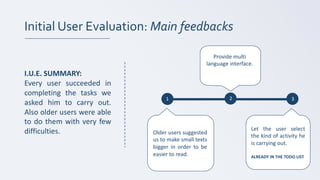 Initial User Evaluation: Main feedbacks
1 2 3
I.U.E. SUMMARY:
Every user succeeded in
completing the tasks we
asked him to carry out.
Also older users were able
to do them with very few
difficulties. Older users suggested
us to make small texts
bigger in order to be
easier to read.
Provide	multi
language	interface.
Let the user select
the kind of activity he
is carrying out.
ALREADY IN THE TODO LIST
 
