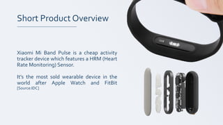 Short Product Overview
Xiaomi Mi Band Pulse is a cheap activity
tracker device which features a HRM (Heart
Rate Monitoring) Sensor.
It’s the most sold wearable device in the
world after Apple Watch and FitBit
[Source:IDC]
 