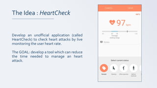 The Idea : HeartCheck
Develop an unofficial application (called
HeartCheck) to check heart attacks by live
monitoring the user heart rate.
The GOAL: develop a tool which can reduce
the time needed to manage an heart
attack.
 