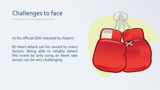 Challenges to face
A) No official SDK released by Xiaomi
B) Heart attack can be caused by many
factors. Being able to reliably detect
this event by only using an heart rate
sensor can be very challenging
 