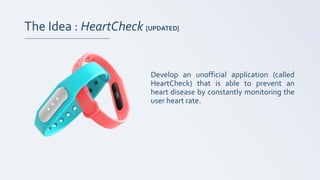 The Idea : HeartCheck [UPDATED]
Develop an unofficial application (called
HeartCheck) that is able to prevent an
heart disease by constantly monitoring the
user heart rate.
 