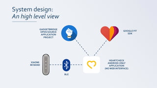 System design:
An high level view
HEARTCHECK
ANDROID-ONLY
APPLICATION
(NO WEB INTERFACE)
XIAOMI
MI BAND
BLE
GADGETBRIDGE
OPEN SOURCE
APPLICATION
PROJECT
GOOGLE FIT
SDK
 