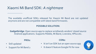 Xiaomi Mi Band SDK: A nightmare
The available unofficial SDKs released for Xiaomi Mi Band are not updated
anymore and are not compatible with latest band firmwares.
POSSIBLE SOLUTION:
Gadgetbridge: Open source app to replace wristbands vendors' closed source
Android applications. Supports Pebble, Mi Band, Liveview, HPlus etc.
CONs:
• It isn’t an SDK but an open source app
• It doesn’t feature Google Fit for now
PROs:
• Still updated
• Support for Mi Band 2
 