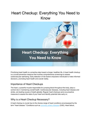 Heart Checkup: Everything You Need to
Know
Prioritizing heart health is a proactive step toward a longer, healthier life. A heart health checkup
is a crucial preventive measure that involves comprehensive screenings to assess
cardiovascular well-being. Early detection of risk factors empowers individuals to make informed
decisions, promoting heart health and overall vitality.
Importance of Heart Checkups
The heart, a powerful muscle responsible for pumping blood throughout the body, plays a
central role in maintaining overall health. Cardiovascular diseases, including heart disease and
stroke, are leading causes of death globally. Regular heart checkups serve as proactive
measures to assess the state of your heart and identify potential risks early on.
Why is a Heart Checkup Necessary?
A heart checkup is crucial due to the diverse range of heart conditions encompassed by the
term "heart disease." Conditions such as coronary artery disease (CAD), Heart failure,
 