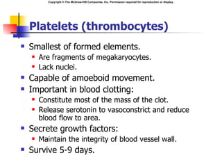 Copyright © The McGraw-Hill Companies, Inc. Permission required for reproduction or display.




    Platelets (thrombocytes)
   Smallest of formed elements.
       Are fragments of megakaryocytes.
       Lack nuclei.
   Capable of amoeboid movement.
   Important in blood clotting:
       Constitute most of the mass of the clot.
       Release serotonin to vasoconstrict and reduce
        blood flow to area.
   Secrete growth factors:
       Maintain the integrity of blood vessel wall.
   Survive 5-9 days.
 